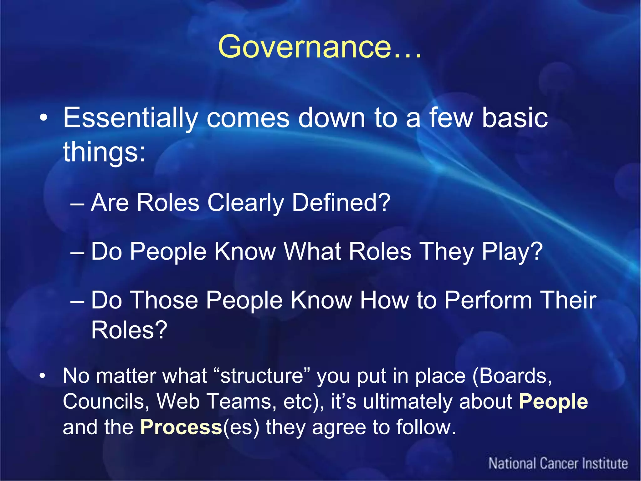 Governance…Essentially comes down to a few basic things:Are Roles Clearly Defined?Do People Know What Roles They Play?Do Those People Know How to Perform Their Roles?No matter what “structure” you put in place (Boards, Councils, Web Teams, etc), it’s ultimately about People and the Process(es) they agree to follow.