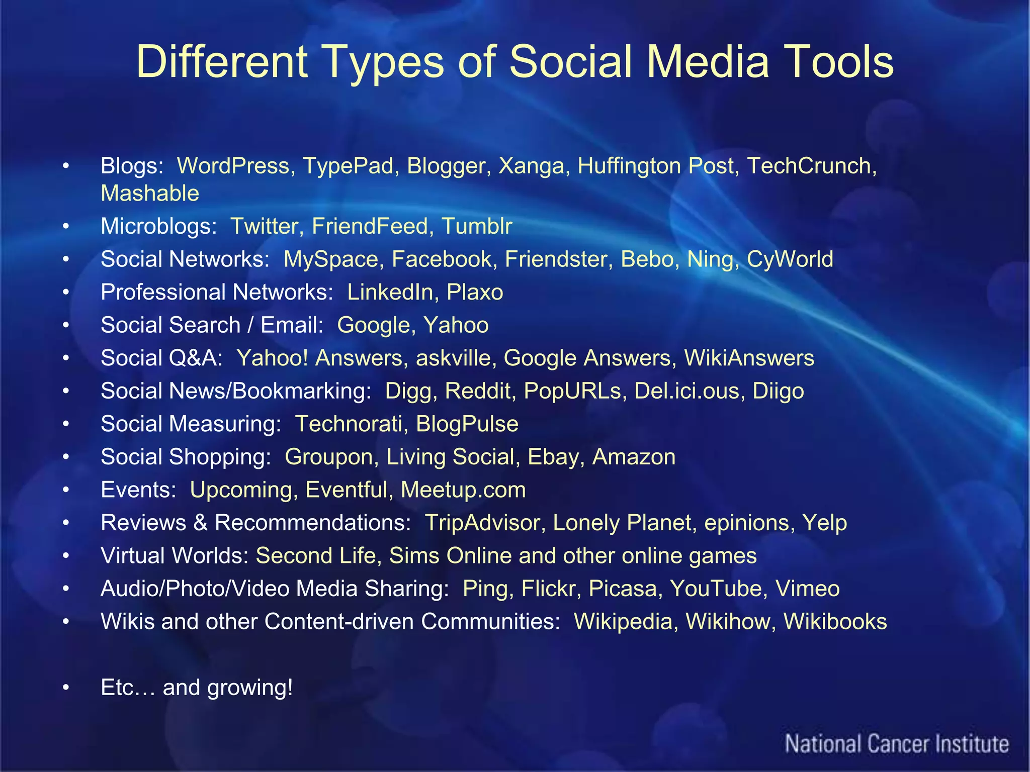 Different Types of Social Media ToolsBlogs:  WordPress, TypePad, Blogger, Xanga, Huffington Post, TechCrunch, MashableMicroblogs:  Twitter, FriendFeed, TumblrSocial Networks:  MySpace, Facebook, Friendster, Bebo, Ning, CyWorldProfessional Networks:  LinkedIn, PlaxoSocial Search / Email:  Google, YahooSocial Q&A:  Yahoo! Answers, askville, Google Answers, WikiAnswersSocial News/Bookmarking:  Digg, Reddit, PopURLs, Del.ici.ous, DiigoSocial Measuring:  Technorati, BlogPulseSocial Shopping:  Groupon, Living Social, Ebay, AmazonEvents:  Upcoming, Eventful, Meetup.comReviews & Recommendations: TripAdvisor, Lonely Planet, epinions, YelpVirtual Worlds: Second Life, Sims Online and other online gamesAudio/Photo/Video Media Sharing:  Ping, Flickr, Picasa, YouTube, VimeoWikis and other Content-driven Communities:  Wikipedia, Wikihow, WikibooksEtc… and growing!