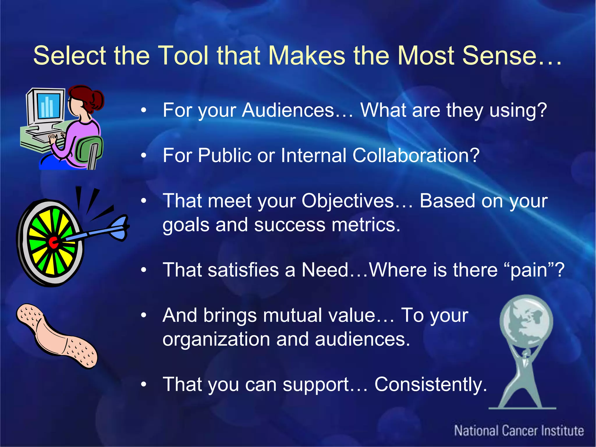 Select the Tool that Makes the Most Sense…For your Audiences… What are they using?For Public or Internal Collaboration?That meet your Objectives… Based on your goals and success metrics.That satisfies a Need…Where is there “pain”?And brings mutual value… To your organization and audiences.That you can support… Consistently.