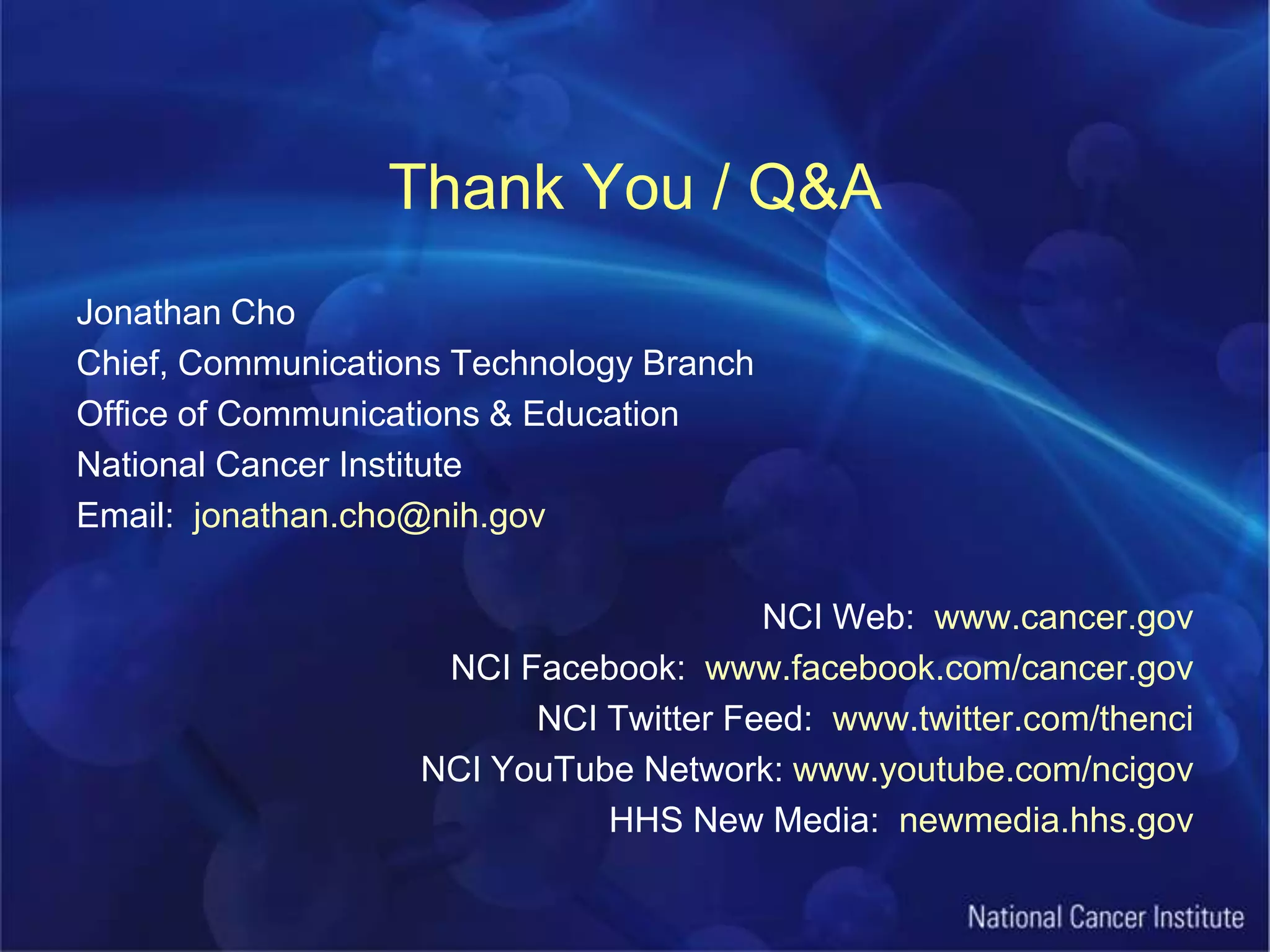 Thank You / Q&AJonathan ChoChief, Communications Technology BranchOffice of Communications & EducationNational Cancer InstituteEmail:  jonathan.cho@nih.govNCI Web:  www.cancer.govNCI Facebook:  www.facebook.com/cancer.govNCI Twitter Feed:  www.twitter.com/thenciNCI YouTube Network: www.youtube.com/ncigovHHS New Media:  newmedia.hhs.gov