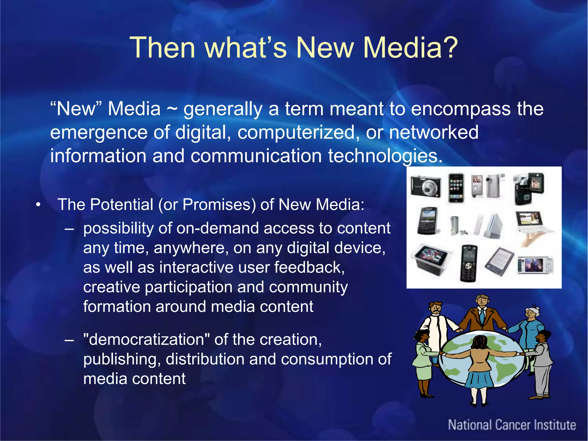 Then what’s New Media?“New” Media ~ generally a term meant to encompass the emergence of digital, computerized, or networked information and communication technologies.The Potential (or Promises) of New Media:possibility of on-demand access to content any time, anywhere, on any digital device, as well as interactive user feedback, creative participation and community formation around media content"democratization" of the creation, publishing, distribution and consumption of media content