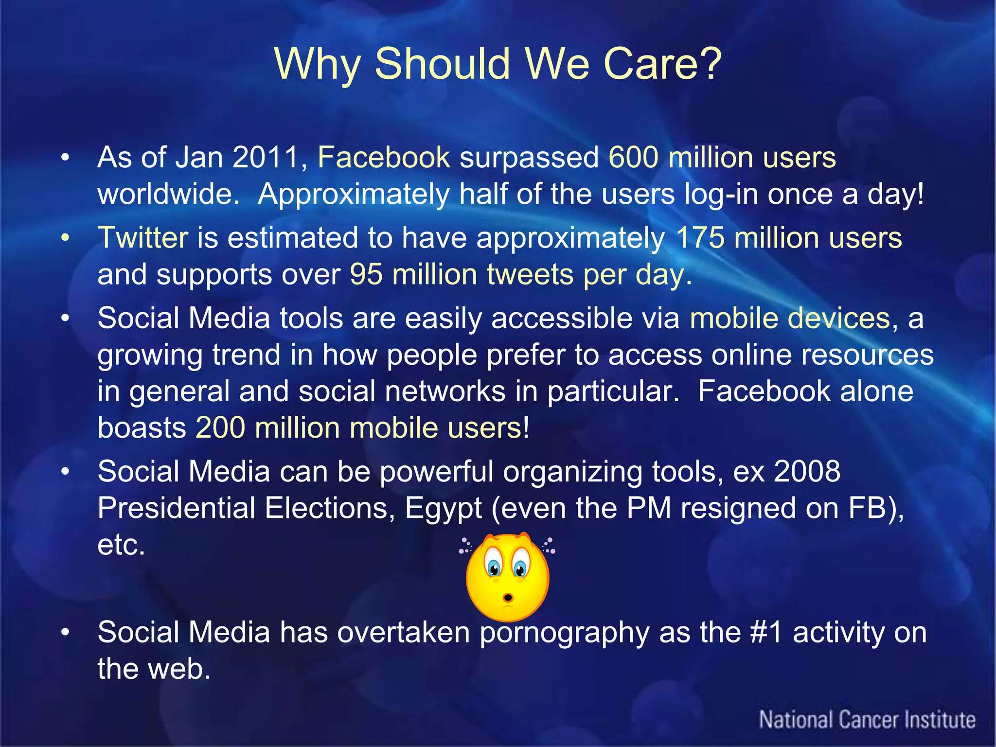 Why Should We Care?As of Jan 2011, Facebook surpassed 600 million users worldwide.  Approximately half of the users log-in once a day!Twitter is estimated to have approximately 175 million users and supports over 95 million tweets per day.Social Media tools are easily accessible via mobile devices, a growing trend in how people prefer to access online resources in general and social networks in particular.  Facebook alone boasts 200 million mobile users!Social Media can be powerful organizing tools, ex 2008 Presidential Elections, Egypt (even the PM resigned on FB), etc.Social Media has overtaken pornography as the #1 activity on the web.