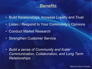 …BenefitsBuild Relationships, Increase Loyalty and TrustListen / Respond to Your Community’s OpinionsConduct Market ResearchStrengthen Customer ServiceBuild a sense of Community and foster Communication, Collaboration, and Long Term Relationships