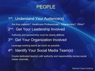PEOPLE1st:  Understand Your Audience(s)Are they patients?  Healthcare Professionals?  Researchers?  Other?2nd:  Get Your Leadership InvolvedAuthority and sponsorship must be clearly defined.3rd:  Get Your Organization InvolvedLeverage existing teams as much as possible.4th:  Identify Your Social Media Team(s)Create dedicated team(s) with authority and responsibility across social media channels.