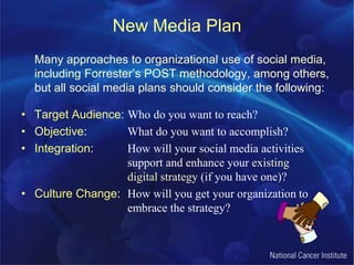 New Media PlanMany approaches to organizational use of social media, including Forrester’s POST methodology, among others, but all social media plans should consider the following:Target Audience: Who do you want to reach?Objective: 		What do you want to accomplish?Integration: 	How will your social media activities				support and enhance your existing 				digital strategy (if you have one)?Culture Change: 	How will you get your organization to 			embrace the strategy?