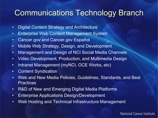 Communications Technology BranchDigital Content Strategy and ArchitectureEnterprise Web Content Management SystemCancer.gov and Cancer.gov EspañolMobile Web Strategy, Design, and DevelopmentManagement and Design of NCI Social Media ChannelsVideo Development, Production, and Multimedia DesignIntranet Management (myNCI, OCE Works, etc)Content SyndicationWeb and New Media Policies, Guidelines, Standards, and Best PracticesR&D of New and Emerging Digital Media Platforms Enterprise Applications Design/DevelopmentWeb Hosting and Technical Infrastructure Management