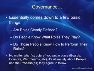 Governance…Essentially comes down to a few basic things:Are Roles Clearly Defined?Do People Know What Roles They Play?Do Those People Know How to Perform Their Roles?No matter what “structure” you put in place (Boards, Councils, Web Teams, etc), it’s ultimately about People and the Process(es) they agree to follow.