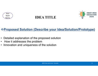 IDEA TITLE
Proposed Solution (Describe your Idea/Solution/Prototype)
• Detailed explanation of the proposed solution
• How it addresses the problem
• Innovation and uniqueness of the solution
2
@SIH Idea submission- Template
Your
Team
Name
 