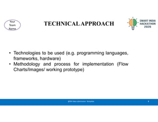 TECHNICALAPPROACH
• Technologies to be used (e.g. programming languages,
frameworks, hardware)
• Methodology and process for implementation (Flow
Charts/Images/ working prototype)
3
@SIH Idea submission- Template
Your
Team
Name
 