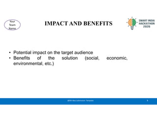 IMPACT AND BENEFITS
• Potential impact on the target audience
• Benefits of the solution (social, economic,
environmental, etc.)
5
@SIH Idea submission- Template
Your
Team
Name
 