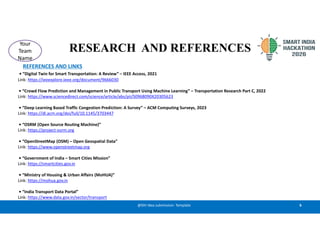 RESEARCH AND REFERENCES
6
@SIH Idea submission- Template
Your
Team
Name
REFERENCES AND LINKS
• “Digital Twin for Smart Transportation: A Review” – IEEE Access, 2021
Link: https://ieeexplore.ieee.org/document/9666030
• “Crowd Flow Prediction and Management in Public Transport Using Machine Learning” – Transportation Research Part C, 2022
Link: https://www.sciencedirect.com/science/article/abs/pii/S0968090X20305623
• “Deep Learning Based Traffic Congestion Prediction: A Survey” – ACM Computing Surveys, 2023
Link: https://dl.acm.org/doi/full/10.1145/3703447
• “OSRM (Open Source Routing Machine)”
Link: https://project-osrm.org
• “OpenStreetMap (OSM) – Open Geospatial Data”
Link: https://www.openstreetmap.org
• “Government of India – Smart Cities Mission”
Link: https://smartcities.gov.in
• “Ministry of Housing & Urban Affairs (MoHUA)”
Link: https://mohua.gov.in
• “India Transport Data Portal”
Link: https://www.data.gov.in/sector/transport
 