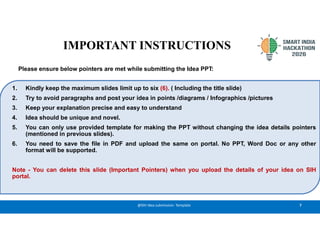 7
@SIH Idea submission- Template
1. Kindly keep the maximum slides limit up to six (6). ( Including the title slide)
2. Try to avoid paragraphs and post your idea in points /diagrams / Infographics /pictures
3. Keep your explanation precise and easy to understand
4. Idea should be unique and novel.
5. You can only use provided template for making the PPT without changing the idea details pointers
(mentioned in previous slides).
6. You need to save the file in PDF and upload the same on portal. No PPT, Word Doc or any other
format will be supported.
Note - You can delete this slide (Important Pointers) when you upload the details of your idea on SIH
portal.
IMPORTANT INSTRUCTIONS
Please ensure below pointers are met while submitting the Idea PPT:
 