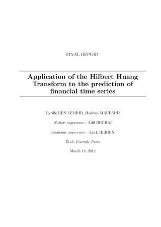 FINAL REPORT



Application of the Hilbert Huang
 Transform to the prediction of
      ﬁnancial time series


     Cyrille BEN LEMRID, Hadrien MAUPARD

        Natixis supervisor : Adil REGHAI

       Academic supervisor : Erick HERBIN

              ´
              Ecole Centrale Paris

                 March 18, 2012
 