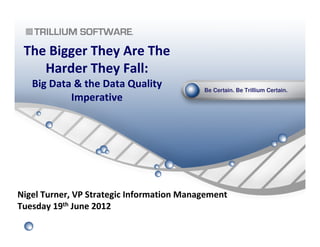 Be Certain. Be Trillium Certain.
The Bigger They Are The
Harder They Fall:
Big Data & the Data Quality
Imperative
Nigel Turner, VP Strategic Information Management
Tuesday 19th June 2012
 