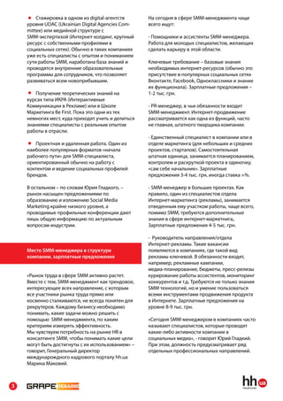 Стажировка в одном из digital-агентств      На сегодня в сфере SMM-менеджмента чаще
    уровня UDAC (Ukrainian Digital Agencies Com-    всего ищут:
    mittee) или медийной структуре с
    SMM-экспертизой (Интернет-холдинг, крупный      - Помощники и ассистенты SMM-менеджера.
    ресурс с собственными профилями в               Работа для молодых специалистов, желающих
    социальных сетях). Обычно в таких компаниях     сделать карьеру в этой области.
    уже есть специалисты с опытом и пониманием
    сути работы SMM, наработана база знаний и       Ключевые требование – базовые знания
    проводятся внутренние образовательные           необходимых интернет-ресурсов (обычно это
    программы для сотрудников, что позволяет        присутствие в популярных социальных сетях
    развиваться всем новоприбывшим.                 Вконтакте, Facebook, Одноклассники и знание
                                                    их функционала). Зарплатные предложения –
       Получение теоретических знаний на            1-2 тыс. грн.
    курсах типа ИКРА (Интерактивные
    Коммуникации в Рекламе) или в Школе             - PR-менеджер, в чьи обязанности входит
    Маркетинга Be First. Пока это одни из тех       SMM-менеджмент. Интернет-продвижение
    немногих мест, куда приходят учить и делиться   рассматривается как одна из функций, часто
    знаниями специалисты с реальным опытом          не главная, штатного пиарщика компании.
    работы в отрасли.
                                                    - Единственный специалист в компании или в
       Проектная и удаленная работа. Один из        отделе маркетинга (для небольших и средних
    наиболее популярных форматов «начала            проектов, стартапов). Самостоятельная
    рабочего пути» для SMM-специалиста,             штатная единица, занимается планированием,
    ориентированный обычно на работу с              контролем и раскруткой проекта в одиночку,
    контентом и ведение социальных профилей         «сам себе начальник». Зарплатные
    брендов.                                        предложения 3-4 тыс. грн, иногда ставка +%.

    В остальном – по словам Юрия Гладкого, –        - SMM-менеджер в больших проектах. Как
    рынок насыщен предложениями по                  правило, один из специалистов отдела
    образованию и изложению Social Media            Интернет-маркетинга (рекламы), занимается
    Marketing крайне низкого уровня, а              отведенным ему участком работы, чаще всего,
    проводимые профильные конференции дают          помимо SMM, требуются дополнительные
    лишь общую информацию по актуальным             знания в сфере интернет-маркетнига,.
    вопросам индустрии.                             Зарплатные предложения 4-5 тыс. грн.

                                                    - Руководитель направления/отдела
                                                    Интернет-рекламы. Такие вакансии
    Место SMM-менеджера в структуре                 появляются в компаниях, где такой вид
    компании, зарплатные предложения                рекламы ключевой. В обязанности входят,
                                                    например, рекламные кампании,
                                                    медиа-планирование, бюджеты, пресс-релизы
    «Рынок труда в сфере SMM активно растет.        курирование работы ассистентов, мониторинг
    Вместе с тем, SMM-менеджмент как трендовое,     конкурентов и т.д. Требуются не только знания
    интересующее всех направление, с которым        SMM технологий, но и умение пользоваться
    все участники рынка труда прямо или             всеми инструментами продвижения продукта
    косвенно сталкиваются, не всегда понятен для    в Интернете. Зарплатные предложения на
    рекрутеров. Каждому бизнесу необходимо          уровне 8-9 тыс. грн.
    понимать, какие задачи можно решить с
    помощью SMM-менеджмента, по каким               «Сегодня SMM-менеджером в компаниях часто
    критериям измерять эффективность.               называют специалистов, которые проводят
    Мы чувствуем потребность на рынке HR в          какие-либо активности компании в
    консалтинге SMM, чтобы понимать какие цели      социальных медиа», - говорит Юрий Гладкий.
    могут быть достигнуты с их использованием» –    При этом, должность предусматривает ряд
    говорит, Генеральный директор                   отдельных профессиональных направлений.
    междунарождного кадрового порталу hh.ua
    Марина Маковий.



3
 