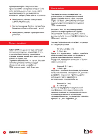 Пример некоторых специализаций в
    профессии SMM-менеджера, которые часто         Оплата работы
    включаются в должностные обязанности
    одного специалиста или выделяются,
                                                   Учитывая ситуацию, когда украинские
    когда этого требует объем работы в проектах:
                                                   работодатели указывают предлагаемый
                                                   уровень зарплат только у 30% вакансий,
       Менеджер по работе с сообществами
                                                   digital-агентство GRAPE Ukraine помогает
       (Community manager).
                                                   выделить критерии определения уровня
                                                   SMM-специалиста.
       Контент-менеджер (Content manager) или
       Редактор сообществ (Community writer)
                                                   Исходя из того, что на рынке существует
                                                   дефицит квалифицированных кадров в
       Менеджер по работе с таргетированной
                                                   области SMM, стоимость их работы можно
       рекламой.
                                                   ранжировать по уровню портфолио проектов,
                                                   KPI и опыту работы.

    Портрет соискателя                             Условно SMM-специалистов можно разделить
                                                   на следующие уровни:

                                                          Начальный (до 2 лет).
    Работу SMM-менеджером чаще всего ищут
                                                          3-5 тыс. грн.
    мужчины и женщины в возрасте до 30 лет,
                                                   Среди их основных задач - работа с одной или
    с высшим образованием, хорошим или
                                                   несколькими брендовыми платформами в
    средним знанием английского языка, опытом
                                                   рамках заданой контентной политики,
    работы от одного года.
                                                   модерация, проведение активаций на основе
    Зарплатные пожелания – от 3-5 тыс. грн, если
                                                   заданных механик.
    компетенция соискателя выше (круг
    обязанностей шире, чем работа с
                                                          Средний (2-3 года.).
    SMM-технологиями) – до 8-9 тыс. грн.
                                                          5-8 тыс. грн.
                                                   Подготовка контентной политики, управление
                                                   качеством контента, соблюдение KPI, участие в
                                                   разработке социальной стратегии, идей и
                                                   активаций, участие в разработке
                                                   интерактивных приложений и др.

                                                          Высший (от 3 лет).
                                                          8-16 тыс. грн.
                                                   Комплексное управление социальными
                                                   платформами и всей задействованной в
                                                   проектах команды - от планирования этапов
                                                   создания и развития, до оптимизации
                                                   запланированных KPI, социализация кампаний
                                                   бренда в ATL, BTL, оффлайн и др.




4
 