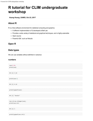R tutorial for CLIM undergraduate workshop
R tutorial for CLIM undergraduate
workshop
Huang Huang, SAMSI, Oct 23, 2017
About R
R is a free software environment for statistical computing and graphics.
A different implementation of S developed at Bell Lab
Provides a wide variety of statistical and graphical techniques, and is highly extensible
Open source
Powerful IDE: such as Rstudio
Open R
Data types
We can use variables without definition in advance
numbers
num=3.14;
print(num)
## [1] 3.14
print(num+1)
## [1] 4.14
print(typeof(num))
## [1] "double"
num.int=as.integer(num);
print(num.int)
## [1] 3
print(typeof(num.int))
 