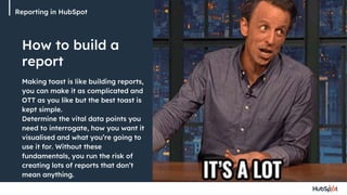 How to build a
report
Reporting in HubSpot
Making toast is like building reports,
you can make it as complicated and
OTT as you like but the best toast is
kept simple.
Determine the vital data points you
need to interrogate, how you want it
visualised and what you’re going to
use it for. Without these
fundamentals, you run the risk of
creating lots of reports that don’t
mean anything.
 