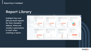 Reporting in HubSpot
Report Library
HubSpot has over
200 pre-built reports
for their standard
objects, these are
usually a good place
to start when
creating a report.
 