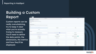 Reporting in HubSpot
Building a Custom
Report
Custom reports can be
really overwhelming,
try to keep it clear
what you’re actually
trying to measure.
You’ll need to define
the data points, the
dimensions, the metrics
and how they’ll be
displayed.
 