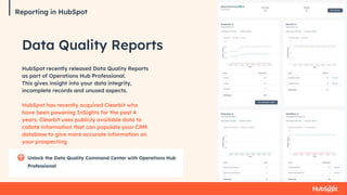 Reporting in HubSpot
Data Quality Reports
HubSpot recently released Data Quality Reports
as part of Operations Hub Professional.
This gives insight into your data integrity,
incomplete records and unused aspects.
HubSpot has recently acquired Clearbit who
have been powering InSights for the past 4
years. Clearbit uses publicly available data to
collate information that can populate your CRM
database to give more accurate information on
your prospecting.
Reporting in HubSpot
 