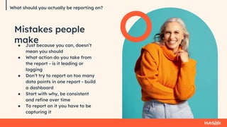 What should you actually be reporting on?
Mistakes people
make
● Just because you can, doesn’t
mean you should
● What action do you take from
the report - is it leading or
lagging
● Don’t try to report on too many
data points in one report - build
a dashboard
● Start with why, be consistent
and refine over time
● To report on it you have to be
capturing it
 
