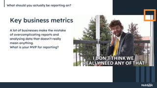 What should you actually be reporting on?
Key business metrics
A lot of businesses make the mistake
of overcomplicating reports and
analysing data that doesn’t really
mean anything.
What is your MVP for reporting?
 