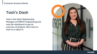 Customer Success Stories
Tash’s Dash
Tash is the Client Relationship
Manager at FORTH® Engineering and
uses her dashboard to get an
overview of projects. She’s here to
chat to us about it.
 