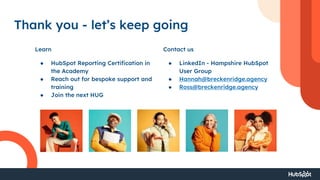 Thank you - let’s keep going
Learn Contact us
● HubSpot Reporting Certification in
the Academy
● Reach out for bespoke support and
training
● Join the next HUG
● LinkedIn - Hampshire HubSpot
User Group
● Hannah@breckenridge.agency
● Ross@breckenridge.agency
 