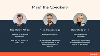 Rae Hardy-Aitken
Host and key support for
today’s HUG.
Director of Business
Operations
Ross Breckenridge
Mr Breck himself, the HubSpot
reporting guru here to talk
you through impactful
reporting.
Managing Director
Hannah Doulton
The sorcerer's apprentice in
HubSpot reporting and a firm
believer in less is more.
Senior HubSpot
Consultant
Meet the Speakers
 