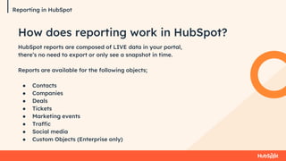 Reporting in HubSpot
HubSpot reports are composed of LIVE data in your portal,
there’s no need to export or only see a snapshot in time.
Reports are available for the following objects;
● Contacts
● Companies
● Deals
● Tickets
● Marketing events
● Traffic
● Social media
● Custom Objects (Enterprise only)
How does reporting work in HubSpot?
 