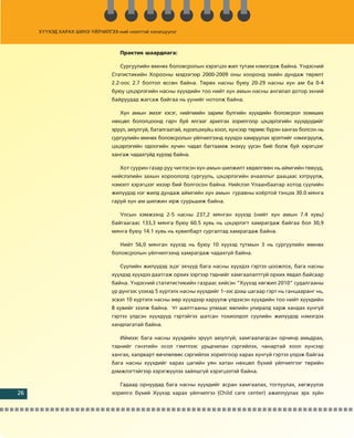 Õ¯¯ÕÝÄ ÕÀÐÀÕ ØÈÍÝ ¯ÉË
                       ¯ÉË×ÈËÃÝÝ-íèé íýýëòòýé õýëýëö¿¿ëýã
                        ÉË×ÈËÃÝÝ-íèé        éõõýëýëö¿¿ëý
                                                     ¿ëýã



                                   Ïðàêòèê øààðäëàãà:

                                   Ñóðãóóëèéí ºìíºõ áîëîâñðîëûí õýðýãöýý æèë òóòàì íýìýãäýæ áàéíà. ¯íäýñíèé
                                Ñòàòèñòèêèéí Õîðîîíû ìýäýýãýýð 2000-2009 îíû õîîðîíä ýõèéí äóíäàæ òºðºëò
                                2.2-îîñ 2.7 áîëòîë ºññºí áàéíà. Òºðºõ íàñíû áóþó 20-29 íàñíû õ¿í àì áà 0-4
                                áóþó öýöýðëýãèéí íàñíû õ¿¿õäèéí òîî íèéò õ¿í àìûí íàñíû àíãèëàë äîòîð ýõíèé
                                áàéðóóäàä æàãñàæ áàéãàà íü ¿¿íèéã íîòîëæ áàéíà.

                                   Õ¿í àìûí ýìçýã õýñýã, íèéãìèéí çàðèì á¿ëãèéí õ¿¿õäèéí áîëîâñðîë ýçýìøèõ
                                íºõöºë áîëîëöîîíä ãàð÷ áóé ÿëãààã àðèëãàõ çîðèëãîîð öýöýðëýãèéí õ¿¿õä¿¿äèéã
                                ýð¿¿ë, àþóëã¿é, áàòàëãààòàé, õ¿ðýëöýõ¿éö õîîë, õ¿íñýýð òºðººñ á¿ðýí õàíãàõ áîëñîí íü
                                ñóðãóóëèéí ºìíºõ áîëîâñðîëûí ¿éë÷èëãýýíä õ¿¿õäýý õàìðóóëàõ ýðýëòèéã íýìýãä¿¿ëæ,
                                öýöýðëýãèéí îäîîãèéí õ¿÷èí ÷àäàë áàãòààìæ ýíýõ¿¿ ¿¿ñýí áèé áîëæ áóé õýðýãöýýã
                                õàíãàæ ÷àäàõã¿éä õ¿ðýýä áàéíà.

                                   Õîò ñóóðèí ãàçàð ðóó ÷èãëýñýí õ¿í àìûí øèëæèëò õºäºëãººí íü àéìãèéí òºâ¿¿ä,
                                íèéñëýëèéí çàõûí õîðîîëîëä ñóðãóóëü, öýöýðëýãèéí à÷ààëëûã äààöààñ õýòð¿¿ëæ,
                                íýìýëò õýðýãöýýã èõýýð áèé áîëãîñîí áàéíà. Íèéñëýë Óëààíáààòàð õîòîä ñ¿¿ëèéí
                                æèë¿¿äýä íýã æèëä äóíäàæ àéìãèéí õ¿í àìûí ãóðàâíû õî¸ðòîé òýíöýõ 30.0 ìÿíãà
                                ãàðóé õ¿í àì øèëæèí èðæ ñóóðüøèæ áàéíà.

                                   Óëñûí õýìæýýíä 2-5 íàñíû 237,2 ìÿíãàí õ¿¿õýä (íèéò õ¿í àìûí 7.4 õóâü)
                                áàéãààãààñ 133,3 ìÿíãà áóþó 60.5 õóâü íü öýöýðëýãò õàìðàãäàæ áàéãàà áîë 30,9
                                ìÿíãà áóþó 14.1 õóâü íü õóâèëáàðò ñóðãàëòàä õàìðàãäàæ áàéíà.

                                   Íèéò 56,0 ìÿíãàí õ¿¿õýä íü áóþó 10 õ¿¿õýä òóòìûí 3 íü ñóðãóóëèéí ºìíºõ
                                áîëîâñðîëûí ¿éë÷èëãýýíä õàìðàãäàæ ÷àäàõã¿é áàéíà.

                                   Ñ¿¿ëèéí æèë¿¿äýä ýöýã ýõ÷¿¿ä áàãà íàñíû õ¿¿õäýý ãýðòýý öîîæëîõ, áàãà íàñíû
                                õ¿¿õäýä õ¿¿õäýý äààòãàæ îðõèõ çýðãýýð òýäíèéã õàìãààëàëòã¿é îðõèõ ÿâäàë áàéñààð
                                áàéíà. ¯íäýñíèé ñòàòèòèñòèêèéí ãàçðààñ õèéñýí “Õ¿¿õýä õºãæèë 2010” ñóäàëãààíû
                                ¿ð ä¿íãýýñ ¿çýõýä 5 õ¿ðòýëõ íàñíû õ¿¿õäèéã 1–ýýñ äýýø öàãààð ãýðò íü ãàíöààðàíã íü,
                                ýñâýë 10 õ¿ðòýëõ íàñíû ººð õ¿¿õäýýð õàðóóëæ ¿ëäýýñýí õ¿¿õäèéí òîî íèéò õ¿¿õäèéí
                                8 õóâèéã ýçýëæ áàéíà. Óã øàëòãààíû óëìààñ ºâëèéí óëèðàëä õàðæ õàíäàõ õ¿íã¿é
                                ãýðòýý ¿ëäñýí õ¿¿õä¿¿ä ãýðòýéãýý øàòñàí òîõèîëäîë ñ¿¿ëèéí æèë¿¿äýä íýìýãäýõ
                                õàíäëàãàòàé áàéíà.

                                   Èéìýýñ áàãà íàñíû õ¿¿õäèéí ýð¿¿ë àþóëã¿é, õàìãààëàãäñàí îð÷èíä àìüäðàõ,
                                òýäíèéã ãýíýòèéí îñîë ãýìòëýýñ óðüä÷èëàí ñýðãèéëýõ, ÷àíàðòàé õîîë õ¿íñýýð
                                õàíãàõ, õàëäâàðò ºâ÷ëºëººñ ñýðãèéëýõ çîðèëãîîð õàðàõ õ¿íã¿é ãýðòýý ¿ëäýæ áàéãàà
                                áàãà íàñíû õ¿¿õäèéã õàðàõ öàãèéí óÿí õàòàí íºõöºë á¿õèé ¿éë÷èëãýýã òºðèéí
                                äýìæëýãòýéãýýð õýðýãæ¿¿ëýõ çàéëøã¿é õýðýãöýýòýé áàéíà.

                                   Ãàäààä îðíóóäàä áàãà íàñíû õ¿¿õäèéã àñðàí õàìãààëàõ, òîãëóóëàõ, õºãæ¿¿ëýõ
26                              çîðèëãî á¿õèé Õ¿¿õýä õàðàõ ¿éë÷èëãýý (Child care center) àæèëëóóëàõ ýðõ ç¿éí
 