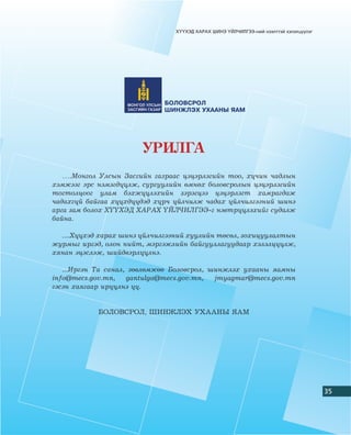 Õ¯¯ÕÝÄ ÕÀÐÀÕ ØÈÍÝ ¯ÉË×ÈËÃÝÝ-íèé íýýëòòýé õýëýëö¿¿ëýã




                              ÁÎËÎÂÑÐÎË
                              ØÈÍÆËÝÕ ÓÕÀÀÍÛ ßÀÌ




                        ÓÐÈËÃÀ
   ….Ìîíãîë Óëñûí Çàñãèéí ãàçðààñ öýöýðëýãèéí òîî, õ¿÷èí ÷àäëûí
õýìæýýã ýðñ íýìýãä¿¿ëæ, ñóðãóóëèéí ºìíºõ áîëîâñðîëûí öýöýðëýãèéí
òîãòîëöîîã óëàì áýõæ¿¿ëýõèéí çýðýãöýý öýöýðëýãò õàìðàãäàæ
÷àäàõã¿é áàéãàà õ¿¿õä¿¿äýä õ¿ð÷ ¿éë÷èëæ ÷àäàõ ¿éë÷èëãýýíèé øèíý
àðãà çàì áîëîõ Õ¯¯ÕÝÄ ÕÀÐÀÕ ¯ÉË×ÈËÃÝÝ-ã íýâòð¿¿ëýõèéã ñóäàëæ
áàéíà.

  ....Õ¿¿õýä õàðàõ øèíý ¿éë÷èëãýýíèé õóóëèéí òºñºë, çîõèöóóëàëòûí
æóðìûã èðãýä, îëîí íèéò, ìýðãýæëèéí áàéãóóëëàãóóäààð õýëýëö¿¿ëæ,
õÿíàí ýöýñëýæ, øèéäâýðë¿¿ëíý.

   ...Èðãýí Òà ñàíàë, çºâëºìæºº Áîëîâñðîë, øèíæëýõ óõààíû ÿàìíû
info@mecs.gov.mn,    gantulga@mecs.gov.mn,  jmyagmar@mecs.gov.mn
ãýñýí õàÿãààð èð¿¿ëíý ¿¿.


            ÁÎËÎÂÑÐÎË, ØÈÍÆËÝÕ ÓÕÀÀÍÛ ßÀÌ




                                                                                        35
 