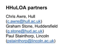 HHuLOA partners 
Chris Awre, Hull 
(c.awre@hull.ac.uk) 
Graham Stone, Huddersfield 
(g.stone@hud.ac.uk) 
Paul Stainthorp, ...