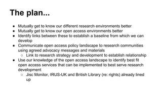 The plan... 
● Mutually get to know our different research environments better 
● Mutually get to know our open access env...