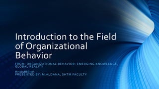 Introduction to the Field
of Organizational
Behavior
FROM: ORGANIZATIONAL BEHAVIOR: EMERGING KNOWLEDGE,
GLOBAL REALITY
HHUMBEHV
PRESENTED BY: M.ALDANA, SHTM FACULTY
 