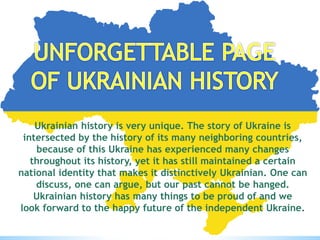 Ukrainian history is very unique. The story of Ukraine is
intersected by the history of its many neighboring countries,
because of this Ukraine has experienced many changes
throughout its history, yet it has still maintained a certain
national identity that makes it distinctively Ukrainian. One can
discuss, one can argue, but our past cannot be hanged.
Ukrainian history has many things to be proud of and we
look forward to the happy future of the independent Ukraine.
 