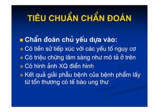 Tiªu chuÈn chÈn ®o¸n
Tiªu chuÈn chÈn ®o¸n

 ChÈn
ChÈn ®o¸n
®o¸n chñ
chñ yÕu
yÕu dùa
dùa vµo
vµo:
:

 Cã
Cã tiÒn
tiÒn sö
sö tiÕp
tiÕp xóc
xóc víi
víi c¸c
c¸c yÕu
yÕu tè
tè nguy
nguy c¬
c¬

 Cã
Cã triÖu
triÖu chøng
chøng l©m
l©m sµng
sµng nh−
nh− m«
m« t¶
t¶ ë
ë trªn
trªn

 Cã
Cã triÖu
triÖu chøng
chøng l©m
l©m sµng
sµng nh−
nh− m«
m« t¶
t¶ ë
ë trªn
trªn

 Cã
Cã h
h×
×nh
nh ¶nh
¶nh XQ
XQ ®iÓn
®iÓn h
h×
×nh
nh

 KÕt
KÕt qu¶
qu¶ gi¶i
gi¶i phÉu
phÉu bÖnh
bÖnh cña
cña bÖnh
bÖnh phÈm
phÈm lÊy
lÊy
tõ
tõ tæn
tæn th−¬ng
th−¬ng cã
cã tÕ
tÕ bµo
bµo ung
ung th−
th−
 