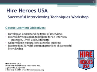 1


 Hire Heroes USA
  Successful Interviewing Techniques Workshop

Course Learning Objectives:

• Develop an understanding types of interviews
• How to develop a plan to prepare for an interview
   ▫ Research, Dress Code, Etiquette
• Gain realistic expectations as to the outcome
• Become familiar with common practices of successful
  interviewing




Hire Heroes USA
100 North Point Center East, Suite 200
Alpharetta, GA 30022
1-800-915-HERO. www.hireheroesusa.org
 