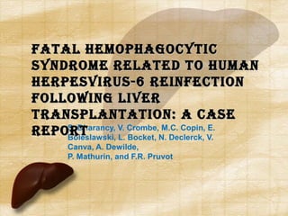 S. Dharancy, V. Crombe, M.C. Copin, E.
Boleslawski, L. Bocket, N. Declerck, V.
Canva, A. Dewilde,
P. Mathurin, and F.R. Pruvot
Fatal HemopHagocyticFatal HemopHagocytic
Syndrome related to HumanSyndrome related to Human
HerpeSviruS-6 reinFectionHerpeSviruS-6 reinFection
Following liverFollowing liver
tranSplantation: a caSetranSplantation: a caSe
reportreport
 