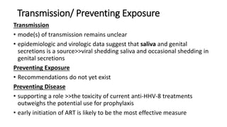 Transmission/ Preventing Exposure
Transmission
• mode(s) of transmission remains unclear
• epidemiologic and virologic data suggest that saliva and genital
secretions is a source>>viral shedding saliva and occasional shedding in
genital secretions
Preventing Exposure
• Recommendations do not yet exist
Preventing Disease
• supporting a role >>the toxicity of current anti-HHV-8 treatments
outweighs the potential use for prophylaxis
• early initiation of ART is likely to be the most effective measure
 