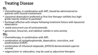 Treating Disease
KS:
• Chemotherapy, in combination with ART, should be administered to
patients with visceral involvement
• Liposomal doxorubicin preferred as first-line therapy> exhibits less high-
grade toxicity relative to paclitaxel
• Paclitaxel effective with relapse following treatment failure with liposomal
doxorubicin
• avoid concurrent use of corticosteroids
• ganciclovir, foscarnet, and cidofovir exhibit in vitro activity
PEL:
• Chemotherapy, in combination with ART,
• combination of cyclophosphamide, doxorubicin, vincristine, and
prednisolone (CHOP)
• combination of infusional etoposide, (EPOCH) demonstrated superior
survival
• valganciclovir or zidovudine, may be used as adjunctive therapies
 