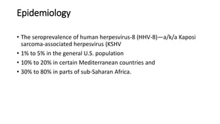Epidemiology
• The seroprevalence of human herpesvirus-8 (HHV-8)—a/k/a Kaposi
sarcoma-associated herpesvirus (KSHV
• 1% to 5% in the general U.S. population
• 10% to 20% in certain Mediterranean countries and
• 30% to 80% in parts of sub-Saharan Africa.
 