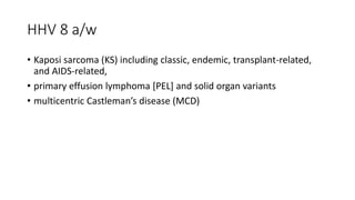 HHV 8 a/w
• Kaposi sarcoma (KS) including classic, endemic, transplant-related,
and AIDS-related,
• primary effusion lymphoma [PEL] and solid organ variants
• multicentric Castleman’s disease (MCD)
 
