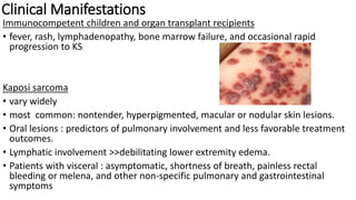 Clinical Manifestations
Immunocompetent children and organ transplant recipients
• fever, rash, lymphadenopathy, bone marrow failure, and occasional rapid
progression to KS
Kaposi sarcoma
• vary widely
• most common: nontender, hyperpigmented, macular or nodular skin lesions.
• Oral lesions : predictors of pulmonary involvement and less favorable treatment
outcomes.
• Lymphatic involvement >>debilitating lower extremity edema.
• Patients with visceral : asymptomatic, shortness of breath, painless rectal
bleeding or melena, and other non-specific pulmonary and gastrointestinal
symptoms
 