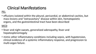 Clinical Manifestations
PEL
• effusions isolated within the pleural, pericardial, or abdominal cavities, but
mass lesions and “extracavitary” disease within skin, hematopoietic
organs, and the gastrointestinal tract have been described
MCD
• fever and night sweats, generalized adenopathy, fever and
hepatosplenomegaly
• mimic other inflammatory conditions including sepsis, with hypotension,
clinical evidence of a systemic inflammatory response, and progression to
multi-organ failure.
 