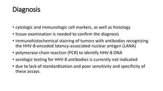 Diagnosis
• cytologic and immunologic cell markers, as well as histology
• tissue examination is needed to confirm the diagnosis
• immunohistochemical staining of tumors with antibodies recognizing
the HHV-8-encoded latency-associated nuclear antigen (LANA)
• polymerase chain reaction (PCR) to identify HHV-8 DNA
• serologic testing for HHV-8 antibodies is currently not indicated
• due to lack of standardization and poor sensitivity and specificity of
these assays.
 