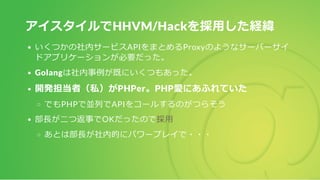 アイスタイルでHHVM/Hackを採用した経緯
いくつかの社内サービスAPIをまとめるProxyのようなサーバーサイ
ドアプリケーションが必要だった。
Golangは社内事例が既にいくつもあった。
開発担当者（私）がPHPer。PHP愛にあふれていた
でもPHPで並列でAPIをコールするのがつらそう
部長が二つ返事でOKだったので採用
あとは部長が社内的にパワープレイで・・・
 