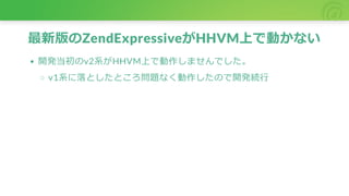 最新版のZendExpressiveがHHVM上で動かない
開発当初のv2系がHHVM上で動作しませんでした。
v1系に落としたところ問題なく動作したので開発続行
 