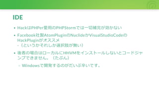 IDE
HackはPHPer愛用のPHPStormでは一切補完が効かない
Facebook社製AtomPluginのNuclideかVisualStudioCodeの
HackPluginがオススメ
-（というかそれしか選択肢が無い）
後者の場合はローカルにHHVMをインストールしないとコードジャ
ンプできません。（たぶん）
Windowsで開発するのがだいぶ辛いです。
 